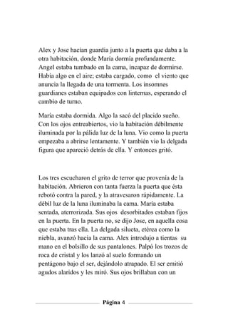 Alex y Jose hacían guardia junto a la puerta que daba a la
otra habitación, donde María dormía profundamente.
Angel estaba tumbado en la cama, incapaz de dormirse.
Había algo en el aire; estaba cargado, como el viento que
anuncia la llegada de una tormenta. Los insomnes
guardianes estaban equipados con linternas, esperando el
cambio de turno.

María estaba dormida. Algo la sacó del placido sueño.
Con los ojos entreabiertos, vio la habitación débilmente
iluminada por la pálida luz de la luna. Vio como la puerta
empezaba a abrirse lentamente. Y también vio la delgada
figura que apareció detrás de ella. Y entonces gritó.



Los tres escucharon el grito de terror que provenía de la
habitación. Abrieron con tanta fuerza la puerta que ésta
rebotó contra la pared, y la atravesaron rápidamente. La
débil luz de la luna iluminaba la cama. María estaba
sentada, aterrorizada. Sus ojos desorbitados estaban fijos
en la puerta. En la puerta no, se dijo Jose, en aquella cosa
que estaba tras ella. La delgada silueta, etérea como la
niebla, avanzó hacia la cama. Alex introdujo a tientas su
mano en el bolsillo de sus pantalones. Palpó los trozos de
roca de cristal y los lanzó al suelo formando un
pentágono bajo el ser, dejándolo atrapado. El ser emitió
agudos alaridos y les miró. Sus ojos brillaban con un



                         Página 4
 