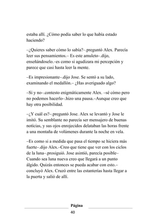 estaba allí. ¿Cómo podía saber lo que había estado
haciendo?

–¿Quieres saber cómo lo sabía?–.preguntó Alex. Parecía
leer sus pensamientos.– Es este amuleto–.dijo,
enseñándoselo.–es como si agudizara mi percepción y
parece que casi hasta leer la mente.

–Es impresionante–.dijo Jose. Se sentó a su lado,
examinando el medallón.– ¿Has averiguado algo?

–Si y no–.contesto enigmáticamente Alex. –sé cómo pero
no podemos hacerlo–.hizo una pausa.–Aunque creo que
hay otra posibilidad.

–¿Y cuál es?–.preguntó Jose. Alex se levantó y Jose le
imitó. Su semblante no parecía ser mensajero de buenas
notícias, y sus ojos enrojecidos delataban las horas frente
a una montaña de volúmenes durante la noche en vela.

–Es como si a medida que pasa el tiempo se hiciera más
fuerte–.dijo Alex.–Creo que tiene que ver con los ciclos
de la luna–.prosiguió. Jose asintió, parecía posible–
Cuando sea luna nueva creo que llegará a un punto
álgido. Quizás entonces se pueda acabar con esto.–
concluyó Alex. Cruzó entre las estanterías hasta llegar a
la puerta y salió de allí.




                         Página
                         40
 