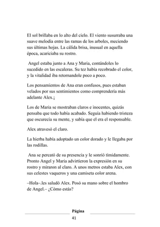 El sol brillaba en lo alto del cielo. El viento susurraba una
suave melodía entre las ramas de los arboles, meciendo
sus últimas hojas. La cálida brisa, inusual en aquella
época, acariciaba su rostro.

 Angel estaba junto a Ana y Maria, contándoles lo
sucedido en las escaleras. Su tez había recobrado el color,
y la vitalidad iba retornandole poco a poco.

Los pensamientos de Ana eran confusos, pues estaban
velados por sus sentimientos como comprendería más
adelante Alex.¡

Los de Maria se mostraban claros e inocentes, quizás
pensaba que todo había acabado. Seguía habiendo tristeza
que oscurecía su mente, y sabía que el era el responsable.

Alex atravesó el claro.

La hierba había adoptado un color dorado y le llegaba por
las rodillas.

 Ana se percató de su presencia y le sonrió tímidamente.
Pronto Angel y Maria advirtieron la expresión en su
rostro y miraron al claro. A unos metros estaba Alex, con
sus celestes vaqueros y una camiseta color arena.

–Hola–.les saludó Alex. Posó su mano sobre el hombro
de Angel.– ¿Cómo estás?



                          Página
                          41
 