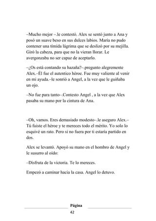 –Mucho mejor –.le contestó. Alex se sentó junto a Ana y
posó un suave beso en sus dulces labios. María no pudo
contener una tímida lágrima que se deslizó por su mejilla.
Giró la cabeza, para que no la vieran llorar. Le
avergonzaba no ser capaz de aceptarlo.

–¿Os está contando su hazaña?–.pregunto alegremente
Alex.–Él fue el autentico héroe. Fue muy valiente al venir
en mi ayuda.–le sonrió a Angel, a la vez que le guiñaba
un ojo.

–No fue para tanto–.Contesto Angel , a la vez que Alex
pasaba su mano por la cintura de Ana.



–Oh, vamos. Eres demasiado modesto–.le aseguro Alex.–
Tú fuiste el héroe y te mereces todo el mérito. Yo solo lo
esquivé un rato. Pero si no fuera por ti estaría partido en
dos.

Alex se levantó. Apoyó su mano en el hombro de Angel y
le susurro al oído:

–Disfruta de la victoria. Te lo mereces.

Empezó a caminar hacia la casa. Angel lo detuvo.




                         Página
                         42
 