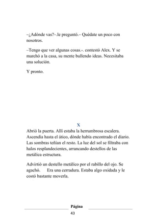 –¿Adónde vas?–.le preguntó.– Quédate un poco con
nosotros.

–Tengo que ver algunas cosas.-. contestó Alex. Y se
marchó a la casa, su mente bullendo ideas. Necesitaba
una solución.

Y pronto.




                              X
Abrió la puerta. Allí estaba la herrumbrosa escalera.
Ascendía hasta el ático, dónde había encontrado el diario.
Las sombras teñían el resto. La luz del sol se filtraba con
halos resplandecientes, arrancando destellos de las
metálica estructura.

Advirtió un destello metálico por el rabillo del ojo. Se
agachó.    Era una cerradura. Estaba algo oxidada y le
costó bastante moverla.




                         Página
                         43
 