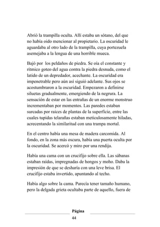 Abrió la trampilla oculta. Allí estaba un sótano, del que
no había oido mencionar al propietario. La oscuridad le
aguardaba al otro lado de la trampilla, cuya portezuela
asemejaba a la lengua de una horrible mueca.

Bajó por los peldaños de piedra. Se oía el constante y
rítmico goteo del agua contra la piedra desnuda, como el
latido de un depredador, acechante. La oscuridad era
impenetrable pero aún así siguió adelante. Sus ojos se
acostumbraron a la oscuridad. Empezaron a definirse
siluetas gradualmente, emergiendo de la negrura. La
sensación de estar en las entrañas de un enorme monstruo
incrementaban por momentos. Las paredes estaban
surcadas por raices de plantas de la superficie, entre las
cuales tupidas telarañas estaban meticulosamente hiladas,
acrecentando la similaritud con una trampa mortal.

En el centro había una mesa de madera carcomida. Al
fondo, en la zona más oscura, había una puerta oculta por
la oscuridad. Se acercó y miro por una rendija.

Había una cama con un crucifijo sobre ella. Las sábanas
estaban raídas, impregnadas de hongos y moho. Daba la
impresión de que se desharía con una leve brisa. El
crucifijo estaba invertido, apuntando al techo.

Había algo sobre la cama. Parecía tener tamaño humano,
pero la delgada grieta ocultaba parte de aquello, fuera de



                         Página
                         44
 