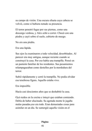 su campo de visión. Una oscura silueta cuya cabeza se
volvió, como si hubiera notado su presencia.

El terror penetró fugaz por sus piernas, como una
descarga verdosa, y Alex echó a correr. Chocó con una
piedra y cayó sobre el suelo, cubierto de musgo.

No era una piedra.

Era una lápida.

Sus ojos la examinaron a toda velocidad, desorbitados. Al
parecer era muy antigua, aunque reciente cuando se
construyó la casa. Por eso había una trampilla. Pensó en
un panteón familiar de los residentes. Sus pesamientos
relampagueaban como destellos por la mordedura del
terror.

Subió rápidamente y cerró la trampilla. No podía olvidar
esa tenebrosa figura. Aquello estaba vivo.

Era imposible.

Hacía casi doscientos años que se deshabitó la casa.

Oyó ruidos en la cocina e intuyó que estaban comiendo.
Debía de haber alucinado. Su agotada mente le jugaba
malas pasadas,eso era todo. Eran demasiadas cosas para
asimilar en un día. Se sumergió aquella visión en el




                        Página
                        45
 
