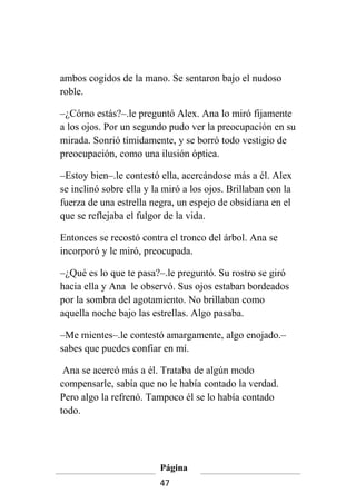 ambos cogidos de la mano. Se sentaron bajo el nudoso
roble.

–¿Cómo estás?–.le preguntó Alex. Ana lo miró fijamente
a los ojos. Por un segundo pudo ver la preocupación en su
mirada. Sonrió tímidamente, y se borró todo vestigio de
preocupación, como una ilusión óptica.

–Estoy bien–.le contestó ella, acercándose más a él. Alex
se inclinó sobre ella y la miró a los ojos. Brillaban con la
fuerza de una estrella negra, un espejo de obsidiana en el
que se reflejaba el fulgor de la vida.

Entonces se recostó contra el tronco del árbol. Ana se
incorporó y le miró, preocupada.

–¿Qué es lo que te pasa?–.le preguntó. Su rostro se giró
hacia ella y Ana le observó. Sus ojos estaban bordeados
por la sombra del agotamiento. No brillaban como
aquella noche bajo las estrellas. Algo pasaba.

–Me mientes–.le contestó amargamente, algo enojado.–
sabes que puedes confiar en mí.

 Ana se acercó más a él. Trataba de algún modo
compensarle, sabía que no le había contado la verdad.
Pero algo la refrenó. Tampoco él se lo había contado
todo.




                         Página
                         47
 