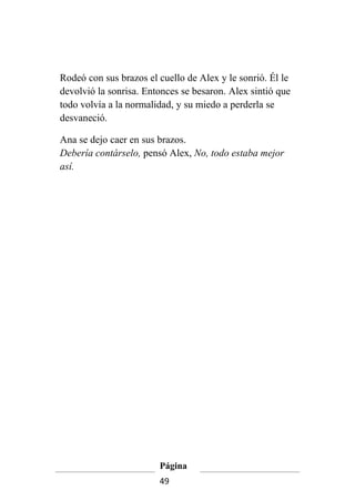 Rodeó con sus brazos el cuello de Alex y le sonrió. Él le
devolvió la sonrisa. Entonces se besaron. Alex sintió que
todo volvía a la normalidad, y su miedo a perderla se
desvaneció.

Ana se dejo caer en sus brazos.
Debería contárselo, pensó Alex, No, todo estaba mejor
así.




                        Página
                        49
 