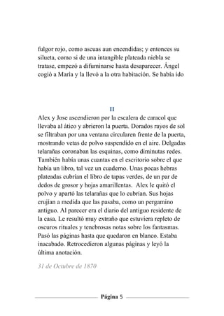 fulgor rojo, como ascuas aun encendidas; y entonces su
silueta, como si de una intangible plateada niebla se
tratase, empezó a difuminarse hasta desaparecer. Ángel
cogió a María y la llevó a la otra habitación. Se había ido




                              II
Alex y Jose ascendieron por la escalera de caracol que
llevaba al ático y abrieron la puerta. Dorados rayos de sol
se filtraban por una ventana circularen frente de la puerta,
mostrando vetas de polvo suspendido en el aire. Delgadas
telarañas coronaban las esquinas, como diminutas redes.
También había unas cuantas en el escritorio sobre el que
había un libro, tal vez un cuaderno. Unas pocas hebras
plateadas cubrían el libro de tapas verdes, de un par de
dedos de grosor y hojas amarillentas. Alex le quitó el
polvo y apartó las telarañas que lo cubrían. Sus hojas
crujían a medida que las pasaba, como un pergamino
antiguo. Al parecer era el diario del antiguo residente de
la casa. Le resultó muy extraño que estuviera repleto de
oscuros rituales y tenebrosas notas sobre los fantasmas.
Pasó las páginas hasta que quedaron en blanco. Estaba
inacabado. Retrocedieron algunas páginas y leyó la
última anotación.

31 de Octubre de 1870



                         Página 5
 