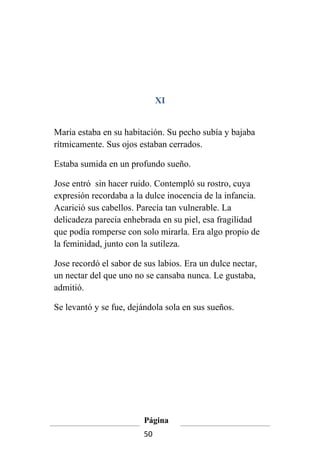 XI


Maria estaba en su habitación. Su pecho subía y bajaba
rítmicamente. Sus ojos estaban cerrados.

Estaba sumida en un profundo sueño.

Jose entró sin hacer ruido. Contempló su rostro, cuya
expresión recordaba a la dulce inocencia de la infancia.
Acarició sus cabellos. Parecía tan vulnerable. La
delicadeza parecia enhebrada en su piel, esa fragilidad
que podía romperse con solo mirarla. Era algo propio de
la feminidad, junto con la sutileza.

Jose recordó el sabor de sus labios. Era un dulce nectar,
un nectar del que uno no se cansaba nunca. Le gustaba,
admitió.

Se levantó y se fue, dejándola sola en sus sueños.




                         Página
                         50
 