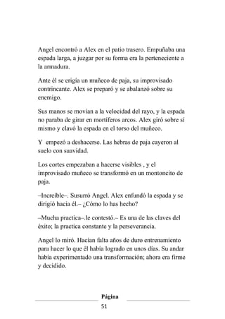 Angel encontró a Alex en el patio trasero. Empuñaba una
espada larga, a juzgar por su forma era la perteneciente a
la armadura.

Ante él se erigía un muñeco de paja, su improvisado
contrincante. Alex se preparó y se abalanzó sobre su
enemigo.

Sus manos se movían a la velocidad del rayo, y la espada
no paraba de girar en mortíferos arcos. Alex giró sobre sí
mismo y clavó la espada en el torso del muñeco.

Y empezó a deshacerse. Las hebras de paja cayeron al
suelo con suavidad.

Los cortes empezaban a hacerse visibles , y el
improvisado muñeco se transformó en un montoncito de
paja.

–Increíble–. Susurró Angel. Alex enfundó la espada y se
dirigió hacia él.– ¿Cómo lo has hecho?

–Mucha practica–.le contestó.– Es una de las claves del
éxito; la practica constante y la perseverancia.

Angel lo miró. Hacían falta años de duro entrenamiento
para hacer lo que él había logrado en unos días. Su andar
había experimentado una transformación; ahora era firme
y decidido.



                         Página
                         51
 