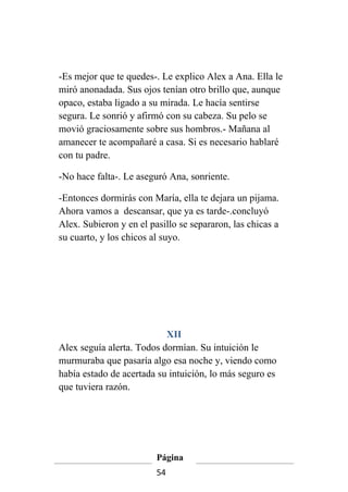 -Es mejor que te quedes-. Le explico Alex a Ana. Ella le
miró anonadada. Sus ojos tenían otro brillo que, aunque
opaco, estaba ligado a su mirada. Le hacía sentirse
segura. Le sonrió y afirmó con su cabeza. Su pelo se
movió graciosamente sobre sus hombros.- Mañana al
amanecer te acompañaré a casa. Si es necesario hablaré
con tu padre.

-No hace falta-. Le aseguró Ana, sonriente.

-Entonces dormirás con María, ella te dejara un pijama.
Ahora vamos a descansar, que ya es tarde-.concluyó
Alex. Subieron y en el pasillo se separaron, las chicas a
su cuarto, y los chicos al suyo.




                           XII
Alex seguía alerta. Todos dormían. Su intuición le
murmuraba que pasaría algo esa noche y, viendo como
había estado de acertada su intuición, lo más seguro es
que tuviera razón.




                         Página
                         54
 