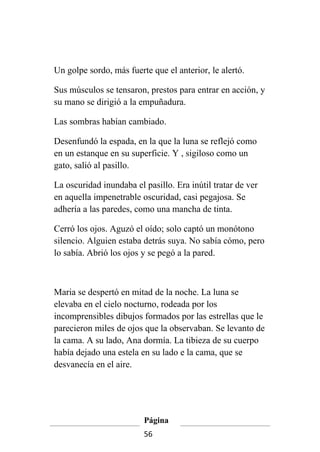 Un golpe sordo, más fuerte que el anterior, le alertó.

Sus músculos se tensaron, prestos para entrar en acción, y
su mano se dirigió a la empuñadura.

Las sombras habían cambiado.

Desenfundó la espada, en la que la luna se reflejó como
en un estanque en su superficie. Y , sigiloso como un
gato, salió al pasillo.

La oscuridad inundaba el pasillo. Era inútil tratar de ver
en aquella impenetrable oscuridad, casi pegajosa. Se
adhería a las paredes, como una mancha de tinta.

Cerró los ojos. Aguzó el oído; solo captó un monótono
silencio. Alguien estaba detrás suya. No sabía cómo, pero
lo sabía. Abrió los ojos y se pegó a la pared.



Maria se despertó en mitad de la noche. La luna se
elevaba en el cielo nocturno, rodeada por los
incomprensibles dibujos formados por las estrellas que le
parecieron miles de ojos que la observaban. Se levanto de
la cama. A su lado, Ana dormía. La tibieza de su cuerpo
había dejado una estela en su lado e la cama, que se
desvanecía en el aire.




                         Página
                         56
 