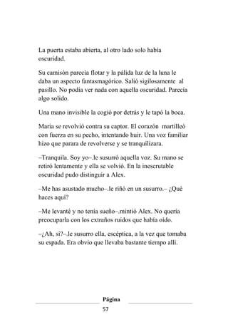 La puerta estaba abierta, al otro lado solo había
oscuridad.

Su camisón parecía flotar y la pálida luz de la luna le
daba un aspecto fantasmagórico. Salió sigilosamente al
pasillo. No podía ver nada con aquella oscuridad. Parecía
algo solido.

Una mano invisible la cogió por detrás y le tapó la boca.

Maria se revolvió contra su captor. El corazón martilleó
con fuerza en su pecho, intentando huir. Una voz familiar
hizo que parara de revolverse y se tranquilizara.

–Tranquila. Soy yo–.le susurró aquella voz. Su mano se
retiró lentamente y ella se volvió. En la inescrutable
oscuridad pudo distinguir a Alex.

–Me has asustado mucho–.le riñó en un susurro.– ¿Qué
haces aquí?

–Me levanté y no tenía sueño–.mintió Alex. No quería
preocuparla con los extraños ruidos que había oído.

–¿Ah, sí?–.le susurro ella, escéptica, a la vez que tomaba
su espada. Era obvio que llevaba bastante tiempo allí.




                         Página
                         57
 