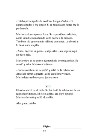 –Estaba preocupado–.le confesó. Luego añadió.– Oí
algunos ruidos y me asusté. Si te pasara algo nunca me lo
perdonaría.

María clavó sus ojos en Alex. Su expresión era distinta,
como si hubiera madurado de la noche a la mañana.
También vio que era más valiente que antes. Le abrazó y
le besó en la mejilla.

–Anda, duerme un poco–.le dijo Alex.–Yo seguiré aquí
un poco más.

Maria entro en su cuarto acompañada de su guardián. Se
acostó y Alex la besó en la frente.

–Buenas noches–.se despidió y salió de la habitación.
Antes de cerrar la puerta , echó un último vistazo.
Maria descansaba segura, junto a Ana.


                             XIII
El sol se elevó en el cielo. Su luz bañó la habitación de un
resplandor dorado. El cielo, arriba, era puro cobalto.
Maria se levantó y salió al pasillo.

Alex ya no estaba.




                         Página
                         58
 