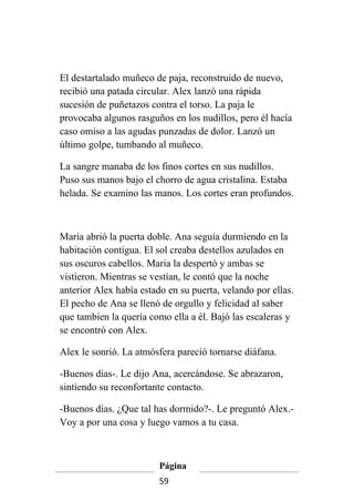 El destartalado muñeco de paja, reconstruido de nuevo,
recibió una patada circular. Alex lanzó una rápida
sucesión de puñetazos contra el torso. La paja le
provocaba algunos rasguños en los nudillos, pero él hacía
caso omiso a las agudas punzadas de dolor. Lanzó un
último golpe, tumbando al muñeco.

La sangre manaba de los finos cortes en sus nudillos.
Puso sus manos bajo el chorro de agua cristalina. Estaba
helada. Se examino las manos. Los cortes eran profundos.



Maria abrió la puerta doble. Ana seguía durmiendo en la
habitación contigua. El sol creaba destellos azulados en
sus oscuros cabellos. Maria la despertó y ambas se
vistieron. Mientras se vestían, le contó que la noche
anterior Alex había estado en su puerta, velando por ellas.
El pecho de Ana se llenó de orgullo y felicidad al saber
que tambien la quería como ella a él. Bajó las escaleras y
se encontró con Alex.

Alex le sonrió. La atmósfera pareció tornarse diáfana.

-Buenos dias-. Le dijo Ana, acercándose. Se abrazaron,
sintiendo su reconfortante contacto.

-Buenos días. ¿Que tal has dormido?-. Le preguntó Alex.-
Voy a por una cosa y luego vamos a tu casa.



                         Página
                         59
 