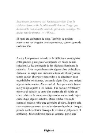 Esta noche la barrera casi ha desaparecido. Tras la
violenta invocación la tabla quedó abierta. Tengo que
desterrarlo con la tabla antes de que acabe conmigo. No
queda mucho tiempo. YA VIENE…

El resto era un borrón de tinta. También se podían
apreciar un par de gotas de sangre reseca, como signos de
exclamación.



Alex y José pasaron la tarde en la biblioteca, sumergidos
entre gruesos y antiguos Volúmenes en busca de una
solución. La luz coloreada de las vidrieras iluminaba la
estancia. Alex seguía buscando alguna clase de hechizo.
Junto a él se erigía una imponente torre de libros, y otros
tantos yacían abiertos y esparcidos a su alrededor. Jose
escudriñaba los estantes, buscando algún libro que tuviera
algo de información. Alex cerró el libro que estaba frente
a él y lo apiló junto a los demás. Fue hacia el ventanal y
observo el paisaje. A unos cien metros de allí había un
claro cubierto de doradas espigas sobre un lecho de hojas
caídas bajo algunos árboles. María estaba recostada
contra el nudoso roble que coronaba el claro. Su pelo caía
suavemente como una cascada sobre sus hombros. Lo que
pasó la noche anterior hizo que la tensión se palpara en el
ambiente. José se dirigió hacia el ventanal por el que




                         Página 6
 