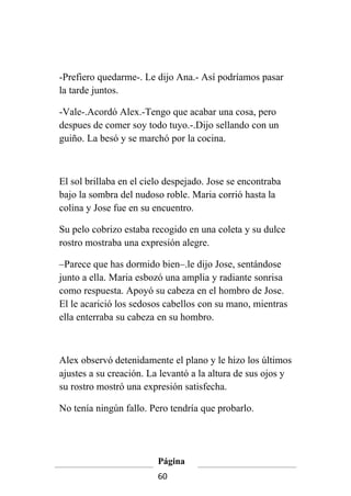 -Prefiero quedarme-. Le dijo Ana.- Así podríamos pasar
la tarde juntos.

-Vale-.Acordó Alex.-Tengo que acabar una cosa, pero
despues de comer soy todo tuyo.-.Dijo sellando con un
guiño. La besó y se marchó por la cocina.



El sol brillaba en el cielo despejado. Jose se encontraba
bajo la sombra del nudoso roble. Maria corrió hasta la
colina y Jose fue en su encuentro.

Su pelo cobrizo estaba recogido en una coleta y su dulce
rostro mostraba una expresión alegre.

–Parece que has dormido bien–.le dijo Jose, sentándose
junto a ella. Maria esbozó una amplia y radiante sonrisa
como respuesta. Apoyó su cabeza en el hombro de Jose.
El le acarició los sedosos cabellos con su mano, mientras
ella enterraba su cabeza en su hombro.



Alex observó detenidamente el plano y le hizo los últimos
ajustes a su creación. La levantó a la altura de sus ojos y
su rostro mostró una expresión satisfecha.

No tenía ningún fallo. Pero tendría que probarlo.




                         Página
                         60
 