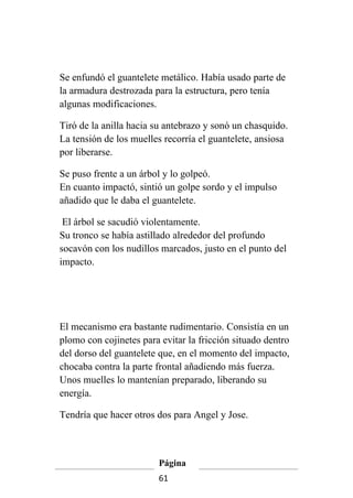 Se enfundó el guantelete metálico. Había usado parte de
la armadura destrozada para la estructura, pero tenía
algunas modificaciones.

Tiró de la anilla hacia su antebrazo y sonó un chasquido.
La tensión de los muelles recorría el guantelete, ansiosa
por liberarse.

Se puso frente a un árbol y lo golpeó.
En cuanto impactó, sintió un golpe sordo y el impulso
añadido que le daba el guantelete.

 El árbol se sacudió violentamente.
Su tronco se había astillado alrededor del profundo
socavón con los nudillos marcados, justo en el punto del
impacto.




El mecanismo era bastante rudimentario. Consistía en un
plomo con cojinetes para evitar la fricción situado dentro
del dorso del guantelete que, en el momento del impacto,
chocaba contra la parte frontal añadiendo más fuerza.
Unos muelles lo mantenían preparado, liberando su
energía.

Tendría que hacer otros dos para Angel y Jose.



                         Página
                         61
 