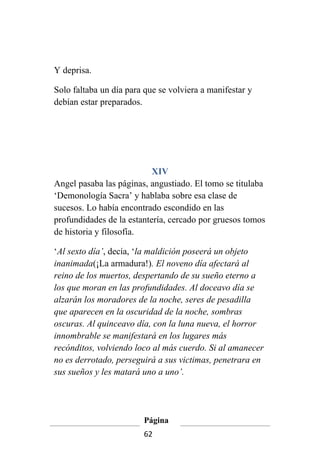 Y deprisa.

Solo faltaba un día para que se volviera a manifestar y
debían estar preparados.




                           XIV
Angel pasaba las páginas, angustiado. El tomo se titulaba
‘Demonología Sacra’ y hablaba sobre esa clase de
sucesos. Lo había encontrado escondido en las
profundidades de la estantería, cercado por gruesos tomos
de historia y filosofía.

‘Al sexto día’, decía, ‘la maldición poseerá un objeto
inanimada(¡La armadura!). El noveno día afectará al
reino de los muertos, despertando de su sueño eterno a
los que moran en las profundidades. Al doceavo día se
alzarán los moradores de la noche, seres de pesadilla
que aparecen en la oscuridad de la noche, sombras
oscuras. Al quinceavo día, con la luna nueva, el horror
innombrable se manifestará en los lugares más
recónditos, volviendo loco al más cuerdo. Si al amanecer
no es derrotado, perseguirá a sus victimas, penetrara en
sus sueños y les matará uno a uno’.




                        Página
                        62
 