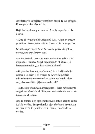 Angel marcó la página y corrió en busca de sus amigos.
Era urgente. Faltaba un día.

Bajó las escaleras y se detuvo. Ana lo esperaba en la
puerta.

–¿Qué es lo que pasa?-.preguntó Ana. Angel se quedo
pensativo. Su corazón latía violentamente en su pecho.

No sabía qué hacer. Si se lo cuento, pensó Angel, se
preocupará mucho por Alex.

–He encontrado una cosa muy interesante sobre artes
marciales. -mintió Angel escondiendo el libro.– Le
interesan mucho, ¿Lo has visto ahí fuera?

–Si, practica bastante –. Contestó Ana inclinando la
cabeza a un lado. Las manos de Angel se perdían
misteriosamente a su espalda, como ocultando algo.
Angel retrocedió.– ¿Qué escondes ahí?

–Nada, solo una novela interesante –. Dijo rápidamente
Angel, enseñándole el libro pero manteniendo oculto su
titulo con el índice.

Ana lo miraba con ojos inquisitivos. Intuía que no decía
toda la verdad. Sus profundos ojos de ébano intentaban
sin mucho éxito penetrar en su mente, buscando la
verdad.



                        Página
                        63
 