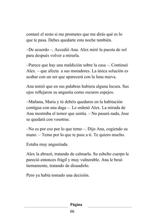 contaré el resto si me prometes que me dirás qué es lo
que te pasa. Debes quedarte esta noche también.

–De acuerdo –. Accedió Ana. Alex miró la puesta de sol
para después volver a mirarla.

–Parece que hay una maldición sobre la casa –. Continuó
Alex. – que afecta a sus moradores. La única solución es
acabar con un ser que aparecerá con la luna nueva.

Ana temió que en sus palabras hubiera alguna locura. Sus
ojos reflejaron su angustia como oscuros espejos.

–Mañana, Maria y tú debéis quedaros en la habitación
contigua con una daga –. Le ordenó Alex. La mirada de
Ana mostraba el temor que sentía. – No pasará nada, Jose
se quedará con vosotras.

–No es por eso por lo que temo –. Dijo Ana, cogiendo su
mano. – Temo por lo que te pase a ti. Te quiero mucho.

Estaba muy angustiada.

Alex la abrazó, tratando de calmarla. Su esbelto cuerpo le
pareció entonces frágil y muy vulnerable. Ana le besó
tiernamente, tratando de disuadirlo.

Pero ya había tomado una decisión.




                         Página
                         66
 
