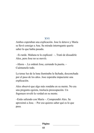 XVI
Ambos esperaban una explicación. Jose le detuvo y María
se llevó consigo a Ana. Su mirada interrogante quería
saber lo que había pasado.

–Es tarde. Mañana te lo explicaré –. Trató de disuadirle
Alex, pero Jose no se movió.

–Ahora –. Le ordenó Jose, cerrando la puerta. –
Cuéntamelo todo.

La tenue luz de la luna iluminaba la fachada, desconchada
por el paso de los años. Jose esperaba impaciente una
explicación.

Alex observó que algo más rondaba en su mente. No era
una pregunta egoista, traslucía preocupación. Un
fogonazo reveló la verdad en su mente.

–Estás saliendo con María –. Comprendió Alex. Se
aproximó a Jose. – Por eso quieres saber qué es lo que
pasa.




                        Página
                        68
 