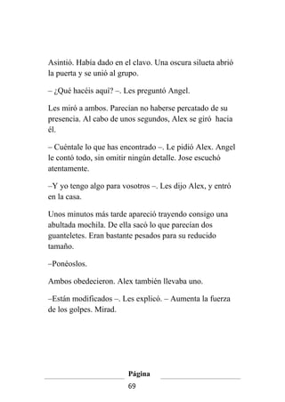 Asintió. Había dado en el clavo. Una oscura silueta abrió
la puerta y se unió al grupo.

– ¿Qué hacéis aquí? –. Les preguntó Angel.

Les miró a ambos. Parecían no haberse percatado de su
presencia. Al cabo de unos segundos, Alex se giró hacia
él.

– Cuéntale lo que has encontrado –. Le pidió Alex. Angel
le contó todo, sin omitir ningún detalle. Jose escuchó
atentamente.

–Y yo tengo algo para vosotros –. Les dijo Alex, y entró
en la casa.

Unos minutos más tarde apareció trayendo consigo una
abultada mochila. De ella sacó lo que parecían dos
guanteletes. Eran bastante pesados para su reducido
tamaño.

–Ponéoslos.

Ambos obedecieron. Alex también llevaba uno.

–Están modificados –. Les explicó. – Aumenta la fuerza
de los golpes. Mirad.




                        Página
                        69
 