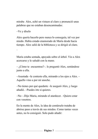 miraba Alex, echó un vistazo al claro y pronunció unas
palabras que no estaban desencaminadas:

–Ve y díselo

Alex quería hacerlo pero nunca lo conseguía, tal vez por
miedo. Había estado enamorado de María desde hacia
tiempo. Alex salió de la biblioteca y se dirigió al claro.

´

María estaba sentada, apoyada sobre el árbol. Vio a Alex
acercarse y le saludó con la mano.

– ¿Cómo te encuentras?–. le preguntó Alex, sentándose
junto a ella.

–Asustada –le contesto ella, mirando a los ojos a Alex. –
Aquello vino a por mí anoche.

–No tienes por qué quedarte –le aseguró Alex, y luego
añadió. –Puedes irte si quieres.

–No –.Dijo Maria, mirando el atardecer. –Quiero estar
con vosotros.

En la mente de Alex, la idea de contárselo trataba de
abrirse paso a través de sus miedos. Como tantas veces
antes, no lo consiguió. Solo pudo añadir:




                         Página 7
 