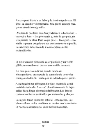 Alex se puso frente a un árbol y le lanzó un puñetazo. El
árbol se sacudió violentamente. Jose probó con una roca,
que se convirtió en gravilla.

–Mañana te quedaras con Ana y María en la habitación –.
instruyó a Jose. – Las protegerás y, pase lo que pase, no
te separarás de ellas. Pase lo que pase –. Prosiguió. – No
abráis la puerta. Angel y yo nos quedaremos en el pasillo.
Les daremos la bienvenida a los moradores de las
profundidades.



El cielo tenía un monótono color plomizo, y un viento
gélido amenazaba con desatar una terrible tormenta.

 La casa parecía emitir un pesado estado de
aletargamiento, una especie de somnolencia que se les
contagió a todos. Su manto gris se extendía por el jardín.

Alex paseaba por el bosque. Se oía el murmullo de un
invisible riachuelo. Atravesó el mullido manto de hojas
caídas hasta llegar al corazón del bosque. Los árboles
centenarios fueron sustituidos por matorrales y chopos.

Las aguas fluían tranquilas sobre el lecho rocoso. Las
blancas flores de los nenúfares se mecían con la corriente.
El riachuelo desaparecía unos metros más abajo.




                         Página
                         70
 