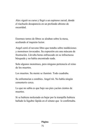 Alex siguió su curso y llegó a un espinoso zarzal, donde
el riachuelo desaparecía en un profundo abismo de
oscuridad.



Enormes torres de libros se alzaban sobre la mesa,
ocultando al inquieto lector.

Angel cerró el noveno libro que trataba sobre maldiciones
y monstruos invocados. Su expresión era una máscara de
frustración. Llevaba horas enfrascado en su infructuosa
búsqueda y no había encontrado nada.

Solo algunos monstruos, pero ninguno pertenecía al reino
de los muertos.

Los muertos. Su mente se iluminó. Todo cuadraba.

Se enfrentarían a zombies. Angel rió. No había ningún
cementerio cerca.

Lo que no sabía es que bajo sus pies yacían cientos de
muertos.

Si se hubiera molestado en bajar por la trampilla hubiera
hallado la lúgubre lápida en el sótano que lo confirmaba.




                        Página
                        71
 