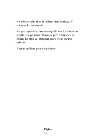 No habría vuelto si no la hubiera visto habitada. Y
entonces le conoció a él.

No quería perderle, no como aquella vez. La historia se
repetía, con personas diferentes, pero retornaba a su
origen. La brisa del atardecer acarició sus oscuros
cabellos.

Apenas una hora para el anochecer.




                        Página
                        73
 