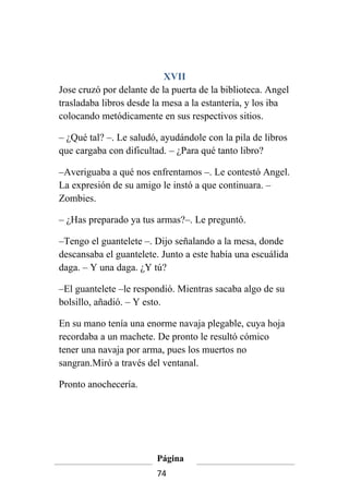 XVII
Jose cruzó por delante de la puerta de la biblioteca. Angel
trasladaba libros desde la mesa a la estantería, y los iba
colocando metódicamente en sus respectivos sitios.

– ¿Qué tal? –. Le saludó, ayudándole con la pila de libros
que cargaba con dificultad. – ¿Para qué tanto libro?

–Averiguaba a qué nos enfrentamos –. Le contestó Angel.
La expresión de su amigo le instó a que continuara. –
Zombies.

– ¿Has preparado ya tus armas?–. Le preguntó.

–Tengo el guantelete –. Dijo señalando a la mesa, donde
descansaba el guantelete. Junto a este había una escuálida
daga. – Y una daga. ¿Y tú?

–El guantelete –le respondió. Mientras sacaba algo de su
bolsillo, añadió. – Y esto.

En su mano tenía una enorme navaja plegable, cuya hoja
recordaba a un machete. De pronto le resultó cómico
tener una navaja por arma, pues los muertos no
sangran.Miró a través del ventanal.

Pronto anochecería.




                         Página
                         74
 