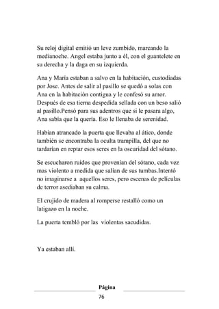 Su reloj digital emitió un leve zumbido, marcando la
medianoche. Angel estaba junto a él, con el guantelete en
su derecha y la daga en su izquierda.

Ana y María estaban a salvo en la habitación, custodiadas
por Jose. Antes de salir al pasillo se quedó a solas con
Ana en la habitación contigua y le confesó su amor.
Después de esa tierna despedida sellada con un beso salió
al pasillo.Pensó para sus adentros que si le pasara algo,
Ana sabía que la quería. Eso le llenaba de serenidad.

Habían atrancado la puerta que llevaba al ático, donde
también se encontraba la oculta trampilla, del que no
tardarían en reptar esos seres en la oscuridad del sótano.

Se escucharon ruidos que provenían del sótano, cada vez
mas violento a medida que salían de sus tumbas.Intentó
no imaginarse a aquellos seres, pero escenas de películas
de terror asediaban su calma.

El crujido de madera al romperse restalló como un
latigazo en la noche.

La puerta tembló por las violentas sacudidas.



Ya estaban allí.




                         Página
                         76
 