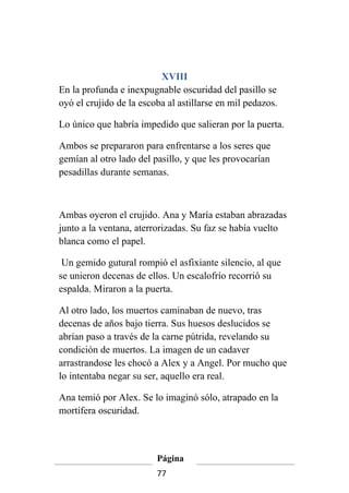 XVIII
En la profunda e inexpugnable oscuridad del pasillo se
oyó el crujido de la escoba al astillarse en mil pedazos.

Lo único que habría impedido que salieran por la puerta.

Ambos se prepararon para enfrentarse a los seres que
gemían al otro lado del pasillo, y que les provocarían
pesadillas durante semanas.



Ambas oyeron el crujido. Ana y María estaban abrazadas
junto a la ventana, aterrorizadas. Su faz se había vuelto
blanca como el papel.

 Un gemido gutural rompió el asfixiante silencio, al que
se unieron decenas de ellos. Un escalofrío recorrió su
espalda. Miraron a la puerta.

Al otro lado, los muertos caminaban de nuevo, tras
decenas de años bajo tierra. Sus huesos deslucidos se
abrían paso a través de la carne pútrida, revelando su
condición de muertos. La imagen de un cadaver
arrastrandose les chocó a Alex y a Angel. Por mucho que
lo intentaba negar su ser, aquello era real.

Ana temió por Alex. Se lo imaginó sólo, atrapado en la
mortífera oscuridad.



                         Página
                         77
 
