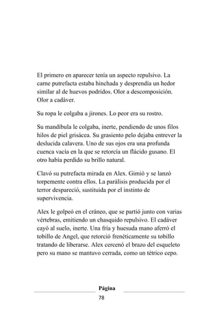 El primero en aparecer tenía un aspecto repulsivo. La
carne putrefacta estaba hinchada y desprendía un hedor
similar al de huevos podridos. Olor a descomposición.
Olor a cadáver.

Su ropa le colgaba a jirones. Lo peor era su rostro.

Su mandíbula le colgaba, inerte, pendiendo de unos filos
hilos de piel grisácea. Su grasiento pelo dejaba entrever la
deslucida calavera. Uno de sus ojos era una profunda
cuenca vacía en la que se retorcía un flácido gusano. El
otro había perdido su brillo natural.

Clavó su putrefacta mirada en Alex. Gimió y se lanzó
torpemente contra ellos. La parálisis producida por el
terror despareció, sustituida por el instinto de
supervivencia.

Alex le golpeó en el cráneo, que se partió junto con varias
vértebras, emitiendo un chasquido repulsivo. El cadáver
cayó al suelo, inerte. Una fría y huesuda mano aferró el
tobillo de Angel, que retorció frenéticamente su tobillo
tratando de liberarse. Alex cercenó el brazo del esqueleto
pero su mano se mantuvo cerrada, como un tétrico cepo.




                         Página
                         78
 