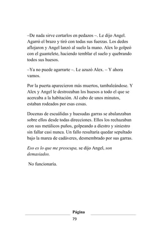 –De nada sirve cortarlos en pedazos –. Le dijo Angel.
Agarró el brazo y tiró con todas sus fuerzas. Los dedos
aflojaron y Angel lanzó al suelo la mano. Alex lo golpeó
con el guantelete, haciendo temblar el suelo y quebrando
todos sus huesos.

–Ya no puede agarrarte –. Le azuzó Alex. – Y ahora
vamos.

Por la puerta aparecieron más muertos, tambaleándose. Y
Alex y Angel le destrozaban los huesos a todo el que se
acercaba a la habitación. Al cabo de unos minutos,
estaban rodeados por esas cosas.

Docenas de escuálidas y huesudas garras se abalanzaban
sobre ellos desde todas direcciones. Ellos los rechazaban
con sus metálicos puños, golpeando a diestro y siniestro
sin fallar casi nunca. Un fallo resultaría quedar sepultado
bajo la marea de cadáveres, desmembrado por sus garras.

Eso es lo que me preocupa, se dijo Angel, son
demasiados.

No funcionaría.




                         Página
                         79
 