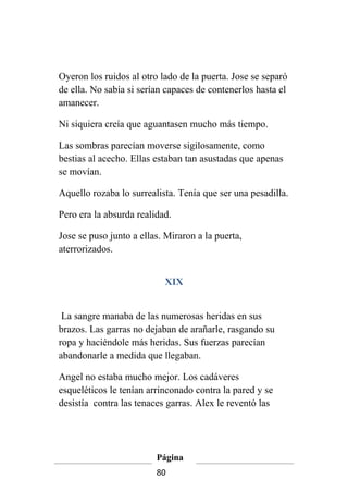 Oyeron los ruidos al otro lado de la puerta. Jose se separó
de ella. No sabía si serían capaces de contenerlos hasta el
amanecer.

Ni siquiera creía que aguantasen mucho más tiempo.

Las sombras parecían moverse sigilosamente, como
bestias al acecho. Ellas estaban tan asustadas que apenas
se movían.

Aquello rozaba lo surrealista. Tenía que ser una pesadilla.

Pero era la absurda realidad.

Jose se puso junto a ellas. Miraron a la puerta,
aterrorizados.


                           XIX


 La sangre manaba de las numerosas heridas en sus
brazos. Las garras no dejaban de arañarle, rasgando su
ropa y haciéndole más heridas. Sus fuerzas parecían
abandonarle a medida que llegaban.

Angel no estaba mucho mejor. Los cadáveres
esqueléticos le tenían arrinconado contra la pared y se
desistía contra las tenaces garras. Alex le reventó las




                         Página
                         80
 