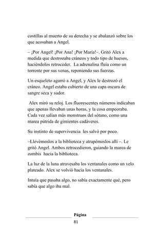 costillas al muerto de su derecha y se abalanzó sobre los
que acosaban a Angel.

– ¡Por Angel! ¡Por Ana! ¡Por María!–. Gritó Alex a
medida que destrozaba cráneos y todo tipo de huesos,
haciéndolos retroceder. La adrenalina fluía como un
torrente por sus venas, reponiendo sus fuerzas.

Un esqueleto agarró a Angel, y Alex le destrozó el
cráneo. Angel estaba cubierto de una capa oscura de
sangre seca y sudor.

 Alex miró su reloj. Los fluorescentes números indicaban
que apenas llevaban unas horas, y la cosa empeoraba.
Cada vez salían más monstruos del sótano, como una
marea pútrida de gimientes cadáveres.

Su instinto de supervivencia les salvó por poco.

–Llevémoslos a la biblioteca y atrapémoslos allí –. Le
gritó Angel. Ambos retrocedieron, guiando la marea de
zombis hacia la biblioteca.

La luz de la luna atravesaba los ventanales como un velo
plateado. Alex se volvió hacia los ventanales.

Intuía que pasaba algo, no sabía exactamente qué, pero
sabía que algo iba mal.




                         Página
                         81
 