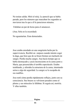 No tenían salida. Miró el reloj. Le pareció que se había
parado, pero los números que marcaban los segundos se
movieron tras lo que a él le parecieron minutos.

Faltaban un par de horas para el amanecer.

(Ana. Sola en la oscuridad)

No aguantarían. Eran demasiados.




Jose estaba enredado en una sangrienta lucha por la
supervivencia. Recibió un zarpazo cuando intento coger
la daga, que hizo que de su brazo brotara un riachuelo de
sangre. Perdía mucha sangre. Ana hacía tiempo que se
había desmayado y yacía inconsciente en la cama junto a
Maria, que presenciaba el terrible espectáculo. Estaba
temblando, y aferraba la estructura de la cama, intentando
asirse a algo de seguridad. La sangre se le escapaba de
sus nudillos.

Jose notó cómo perdía rápidamente reflejos, junto con su
consciencia. Sus brazos se volvieron pesados como el
plomo y sus músculos le fallaban. Si seguía así, moriría.
Y ellas también.




                        Página
                        86
 