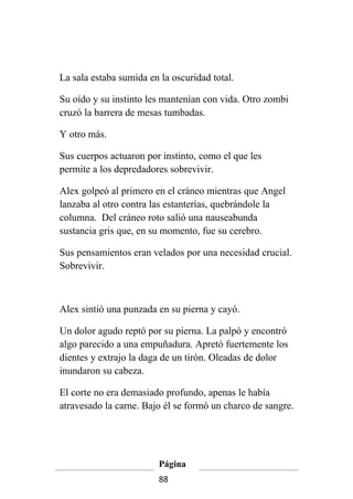 La sala estaba sumida en la oscuridad total.

Su oído y su instinto les mantenían con vida. Otro zombi
cruzó la barrera de mesas tumbadas.

Y otro más.

Sus cuerpos actuaron por instinto, como el que les
permite a los depredadores sobrevivir.

Alex golpeó al primero en el cráneo mientras que Angel
lanzaba al otro contra las estanterías, quebrándole la
columna. Del cráneo roto salió una nauseabunda
sustancia gris que, en su momento, fue su cerebro.

Sus pensamientos eran velados por una necesidad crucial.
Sobrevivir.



Alex sintió una punzada en su pierna y cayó.

Un dolor agudo reptó por su pierna. La palpó y encontró
algo parecido a una empuñadura. Apretó fuertemente los
dientes y extrajo la daga de un tirón. Oleadas de dolor
inundaron su cabeza.

El corte no era demasiado profundo, apenas le había
atravesado la carne. Bajo él se formó un charco de sangre.




                         Página
                         88
 
