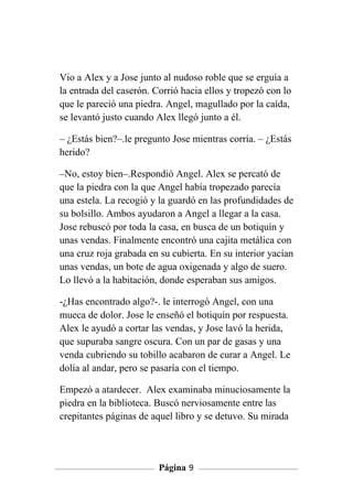 Vio a Alex y a Jose junto al nudoso roble que se erguía a
la entrada del caserón. Corrió hacia ellos y tropezó con lo
que le pareció una piedra. Angel, magullado por la caída,
se levantó justo cuando Alex llegó junto a él.

– ¿Estás bien?–.le pregunto Jose mientras corría. – ¿Estás
herido?

–No, estoy bien–.Respondió Angel. Alex se percató de
que la piedra con la que Angel había tropezado parecía
una estela. La recogió y la guardó en las profundidades de
su bolsillo. Ambos ayudaron a Angel a llegar a la casa.
Jose rebuscó por toda la casa, en busca de un botiquín y
unas vendas. Finalmente encontró una cajita metálica con
una cruz roja grabada en su cubierta. En su interior yacían
unas vendas, un bote de agua oxigenada y algo de suero.
Lo llevó a la habitación, donde esperaban sus amigos.

-¿Has encontrado algo?-. le interrogó Angel, con una
mueca de dolor. Jose le enseñó el botiquín por respuesta.
Alex le ayudó a cortar las vendas, y Jose lavó la herida,
que supuraba sangre oscura. Con un par de gasas y una
venda cubriendo su tobillo acabaron de curar a Angel. Le
dolía al andar, pero se pasaría con el tiempo.

Empezó a atardecer. Alex examinaba minuciosamente la
piedra en la biblioteca. Buscó nerviosamente entre las
crepitantes páginas de aquel libro y se detuvo. Su mirada




                         Página 9
 