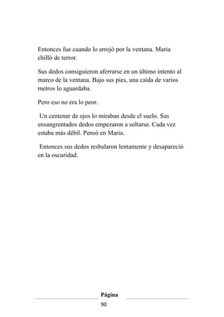 Entonces fue cuando lo arrojó por la ventana. Maria
chilló de terror.

Sus dedos consiguieron aferrarse en un último intento al
marco de la ventana. Bajo sus pies, una caída de varios
metros lo aguardaba.

Pero eso no era lo peor.

 Un centenar de ojos lo miraban desde el suelo. Sus
ensangrentados dedos empezaron a soltarse. Cada vez
estaba más débil. Pensó en Maria.

 Entonces sus dedos resbalaron lentamente y desapareció
en la oscuridad.




                           Página
                           90
 