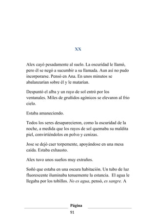 XX


Alex cayó pesadamente al suelo. La oscuridad le llamó,
pero él se negó a sucumbir a su llamada. Aun así no pudo
incorporarse. Pensó en Ana. En unos minutos se
abalanzarían sobre él y le matarían.

Despuntó el alba y un rayo de sol entró por los
ventanales. Miles de gruñidos agónicos se elevaron al frio
cielo.

Estaba amaneciendo.

Todos los seres desaparecieron, como la oscuridad de la
noche, a medida que los rayos de sol quemaba su maldita
piel, convirtiéndolos en polvo y cenizas.

Jose se dejó caer torpemente, apoyándose en una mesa
caída. Estaba exhausto.

Alex tuvo unos sueños muy extraños.

Soñó que estaba en una oscura habitación. Un tubo de luz
fluorescente iluminaba tenuemente la estancia. El agua le
llegaba por los tobillos. No es agua, pensó, es sangre. A




                        Página
                        91
 