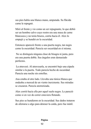 sus pies había una blanca mano, amputada. Su flácida
carne le repugnó.

Miró al frente y vio como un ser repugnante, lo que debió
ser un hombre calvo cuyo rostro era una masa de carne
blancuzca y no tenía brazos, corría hacia él. Alex lo
empujó y se hundió en la oscuridad.

Entonces apareció frente a una puerta negra, tan negra
como la oscuridad. Parecía ser oscuridad en sí misma.

 No se distinguía ninguna clase de bisagra ni junta, pero
era una puerta doble. Sus ángulos eran demasiado
perfectos.

 La atravesó. Al atravesarla, se encontró bajo una cúpula
similar a la puerta. Todo parecía hecho de oscuridad.
Parecía una noche sin estrellas.

Ana estaba al otro lado. Llevaba una túnica blanca que
ondeaba a merced de un viento inexistente. Sus miradas
se cruzaron. Parecía aterrorizada.

Alex corrió hacia ella por aquel suelo negro. Le pareció
como si en vez de correr estuviera flotando.

Sus pies se hundieron en la oscuridad. Sus dedos trataron
de aferrarse a algo para detener la caída, pero fue inútil.




                         Página
                         92
 