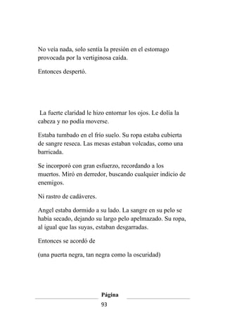 No veía nada, solo sentía la presión en el estomago
provocada por la vertiginosa caída.

Entonces despertó.




 La fuerte claridad le hizo entornar los ojos. Le dolía la
cabeza y no podía moverse.

Estaba tumbado en el frío suelo. Su ropa estaba cubierta
de sangre reseca. Las mesas estaban volcadas, como una
barricada.

Se incorporó con gran esfuerzo, recordando a los
muertos. Miró en derredor, buscando cualquier indicio de
enemigos.

Ni rastro de cadáveres.

Angel estaba dormido a su lado. La sangre en su pelo se
había secado, dejando su largo pelo apelmazado. Su ropa,
al igual que las suyas, estaban desgarradas.

Entonces se acordó de

(una puerta negra, tan negra como la oscuridad)




                          Página
                          93
 