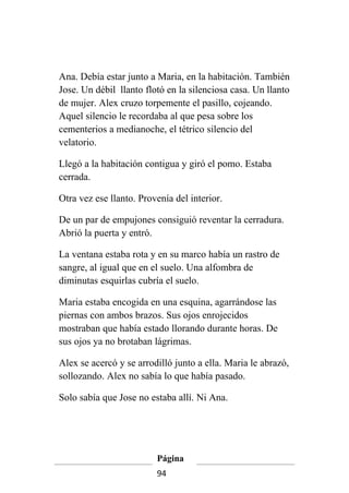 Ana. Debía estar junto a Maria, en la habitación. También
Jose. Un débil llanto flotó en la silenciosa casa. Un llanto
de mujer. Alex cruzo torpemente el pasillo, cojeando.
Aquel silencio le recordaba al que pesa sobre los
cementerios a medianoche, el tétrico silencio del
velatorio.

Llegó a la habitación contigua y giró el pomo. Estaba
cerrada.

Otra vez ese llanto. Provenía del interior.

De un par de empujones consiguió reventar la cerradura.
Abrió la puerta y entró.

La ventana estaba rota y en su marco había un rastro de
sangre, al igual que en el suelo. Una alfombra de
diminutas esquirlas cubría el suelo.

Maria estaba encogida en una esquina, agarrándose las
piernas con ambos brazos. Sus ojos enrojecidos
mostraban que había estado llorando durante horas. De
sus ojos ya no brotaban lágrimas.

Alex se acercó y se arrodilló junto a ella. Maria le abrazó,
sollozando. Alex no sabía lo que había pasado.

Solo sabía que Jose no estaba allí. Ni Ana.




                         Página
                         94
 