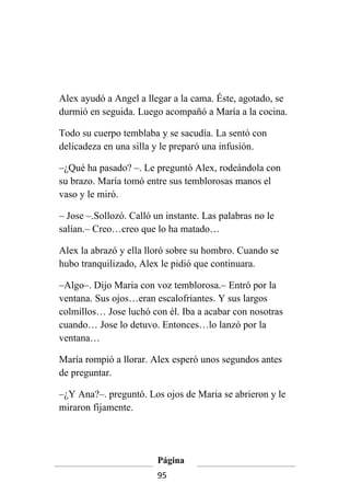 Alex ayudó a Angel a llegar a la cama. Éste, agotado, se
durmió en seguida. Luego acompañó a María a la cocina.

Todo su cuerpo temblaba y se sacudía. La sentó con
delicadeza en una silla y le preparó una infusión.

–¿Qué ha pasado? –. Le preguntó Alex, rodeándola con
su brazo. María tomó entre sus temblorosas manos el
vaso y le miró.

– Jose –.Sollozó. Calló un instante. Las palabras no le
salían.– Creo…creo que lo ha matado…

Alex la abrazó y ella lloró sobre su hombro. Cuando se
hubo tranquilizado, Alex le pidió que continuara.

–Algo–. Dijo Maria con voz temblorosa.– Entró por la
ventana. Sus ojos…eran escalofriantes. Y sus largos
colmillos… Jose luchó con él. Iba a acabar con nosotras
cuando… Jose lo detuvo. Entonces…lo lanzó por la
ventana…

María rompió a llorar. Alex esperó unos segundos antes
de preguntar.

–¿Y Ana?–. preguntó. Los ojos de Maria se abrieron y le
miraron fijamente.




                         Página
                         95
 