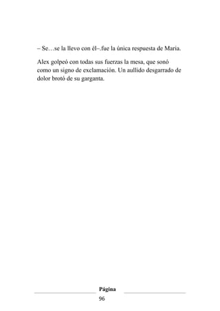 – Se…se la llevo con él–.fue la única respuesta de Maria.

Alex golpeó con todas sus fuerzas la mesa, que sonó
como un signo de exclamación. Un aullido desgarrado de
dolor brotó de su garganta.




                        Página
                        96
 