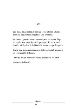 XXI


Las hojas caían sobre el mullido lecho otoñal. El cielo
plomizo auguraba la llegada de una tormenta.

El viento agitaba violentamente el pelo de María. Él ya
no estaba a su lado. Recordó que aquel día no le había
besado, ni siquiera le había dicho lo mucho que lo quería.

Creyó que no pasaría nada, que todo acabaría bien, como
un feliz cuento de hadas.

Pero no era un cuento de hadas, era la dura realidad.

Qué tonta había sido.




                         Página
                         97
 