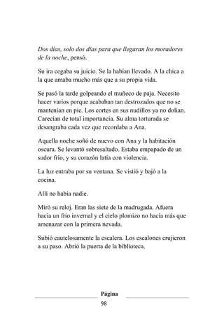 Dos días, solo dos días para que llegaran los moradores
de la noche, pensó.

Su ira cegaba su juicio. Se la habían llevado. A la chica a
la que amaba mucho más que a su propia vida.

Se pasó la tarde golpeando el muñeco de paja. Necesito
hacer varios porque acababan tan destrozados que no se
mantenían en pie. Los cortes en sus nudillos ya no dolían.
Carecían de total importancia. Su alma torturada se
desangraba cada vez que recordaba a Ana.

Aquella noche soñó de nuevo con Ana y la habitación
oscura. Se levantó sobresaltado. Estaba empapado de un
sudor frío, y su corazón latía con violencia.

La luz entraba por su ventana. Se vistió y bajó a la
cocina.

Allí no había nadie.

Miró su reloj. Eran las siete de la madrugada. Afuera
hacia un frio invernal y el cielo plomizo no hacía más que
amenazar con la primera nevada.

Subió cautelosamente la escalera. Los escalones crujieron
a su paso. Abrió la puerta de la biblioteca.




                         Página
                         98
 