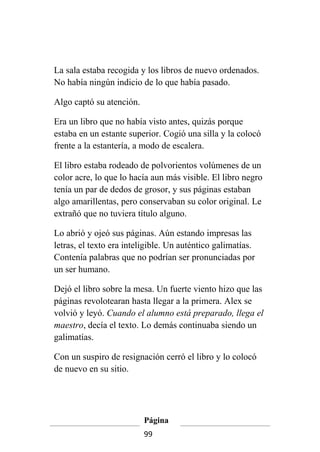 La sala estaba recogida y los libros de nuevo ordenados.
No había ningún indicio de lo que había pasado.

Algo captó su atención.

Era un libro que no había visto antes, quizás porque
estaba en un estante superior. Cogió una silla y la colocó
frente a la estantería, a modo de escalera.

El libro estaba rodeado de polvorientos volúmenes de un
color acre, lo que lo hacía aun más visible. El libro negro
tenía un par de dedos de grosor, y sus páginas estaban
algo amarillentas, pero conservaban su color original. Le
extrañó que no tuviera título alguno.

Lo abrió y ojeó sus páginas. Aún estando impresas las
letras, el texto era inteligible. Un auténtico galimatías.
Contenía palabras que no podrían ser pronunciadas por
un ser humano.

Dejó el libro sobre la mesa. Un fuerte viento hizo que las
páginas revolotearan hasta llegar a la primera. Alex se
volvió y leyó. Cuando el alumno está preparado, llega el
maestro, decía el texto. Lo demás continuaba siendo un
galimatías.

Con un suspiro de resignación cerró el libro y lo colocó
de nuevo en su sitio.




                          Página
                          99
 