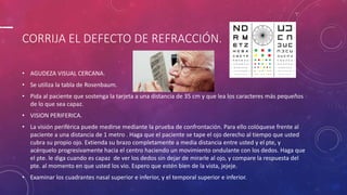 CORRIJA EL DEFECTO DE REFRACCIÓN.
• AGUDEZA VISUAL CERCANA.
• Se utiliza la tabla de Rosenbaum.
• Pida al paciente que sostenga la tarjeta a una distancia de 35 cm y que lea los caracteres más pequeños
de lo que sea capaz.
• VISION PERIFERICA.
• La visión periférica puede medirse mediante la prueba de confrontación. Para ello colóquese frente al
paciente a una distancia de 1 metro . Haga que el paciente se tape el ojo derecho al tiempo que usted
cubra su propio ojo. Extienda su brazo completamente a media distancia entre usted y el pte, y
acérquelo progresivamente hacia el centro haciendo un movimiento ondulante con los dedos. Haga que
el pte. le diga cuando es capaz de ver los dedos sin dejar de mirarle al ojo, y compare la respuesta del
pte. al momento en que usted los vio. Espero que estén bien de la vista, jejeje.
• Examinar los cuadrantes nasal superior e inferior, y el temporal superior e inferior.
 
